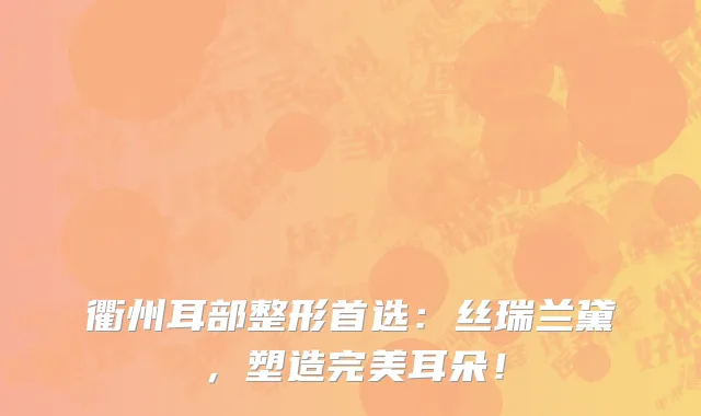 衢州耳部整形首选:丝瑞兰黛,塑造完美耳朵!