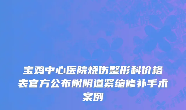 宝鸡中心医院烧伤整形科价格表官方公布附阴道紧缩修补手术案例