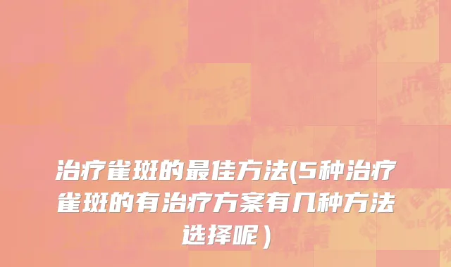 治疗雀斑的最佳方法(5种治疗雀斑的有治疗方案有几种方法选择呢）