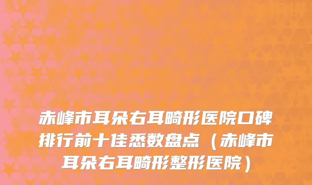 赤峰市耳朵右耳畸形医院口碑排行前十佳悉数盘点（赤峰市耳朵右耳畸形整形医院）