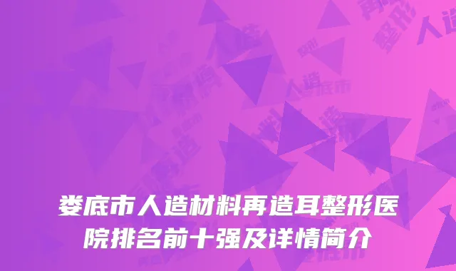 娄底市人造材料再造耳整形医院排名前十强及详情简介