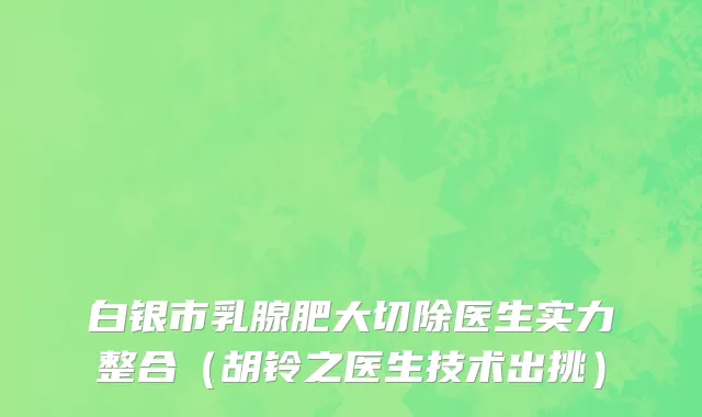 白银市乳腺肥大切除医生实力整合（胡铃之医生技术出挑）