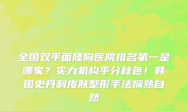 全国双平面隆胸医院排名第一是哪家?实力机构平分秋色!韩国史丹利皮肤整形手法娴熟自然