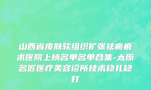 山西省皮肤软组织扩张祛瘢痕术医院上榜名单名单合集-太原名匠医疗美容诊所技术稳扎稳打