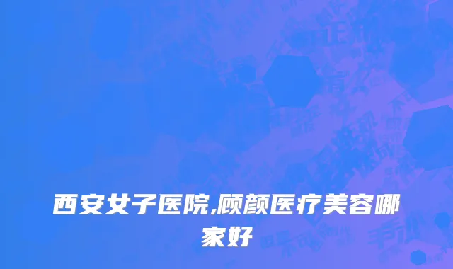 西安女子医院,顾颜医疗美容哪家好