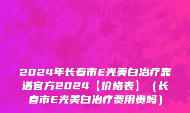 2024年长春市E光美白治疗靠谱官方2024【价格表】（长春市E光美白治疗费用贵吗）