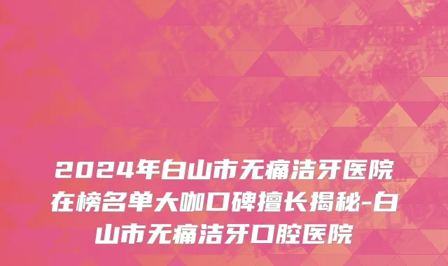 2024年白山市无痛洁牙医院在榜名单大咖口碑擅长揭秘-白山市无痛洁牙口腔医院