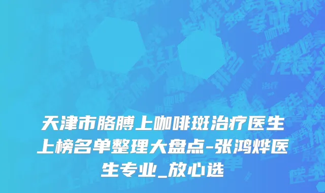 天津市胳膊上咖啡斑治疗医生上榜名单整理大盘点-张鸿烨医生专业_放心选
