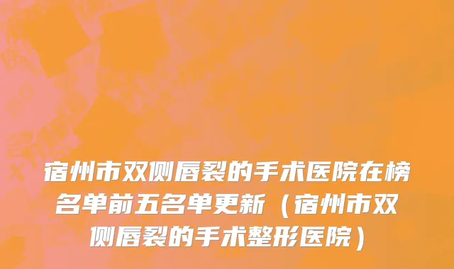 宿州市双侧唇裂的手术医院在榜名单前五名单更新（宿州市双侧唇裂的手术整形医院）