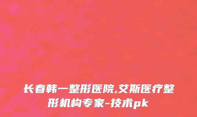 长春韩一整形医院,艾斯医疗整形机构专家-技术pk