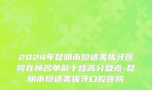 2024年昆明市隐适美拔牙医院在榜名单前十佳高分盘点-昆明市隐适美拔牙口腔医院