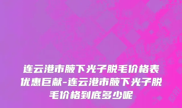 连云港市腋下光子脱毛价格表优惠巨献-连云港市腋下光子脱毛价格到底多少呢