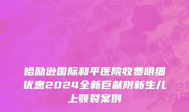 哈励逊国际和平医院收费明细优惠2024全新巨献附新生儿上颚裂案例