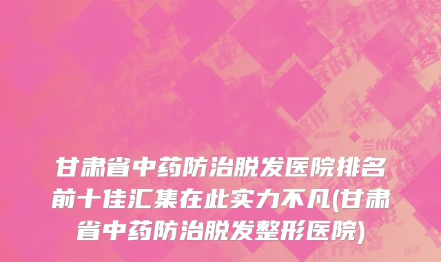 甘肃省中药防治脱发医院排名前十佳汇集在此实力不凡(甘肃省中药防治脱发整形医院)