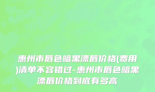 惠州市唇色暗黑漂唇价格(费用)清单不容错过-惠州市唇色暗黑漂唇价格到底有多高
