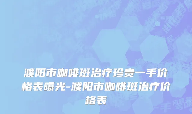 濮阳市咖啡斑治疗珍贵一手价格表曝光-濮阳市咖啡斑治疗价格表