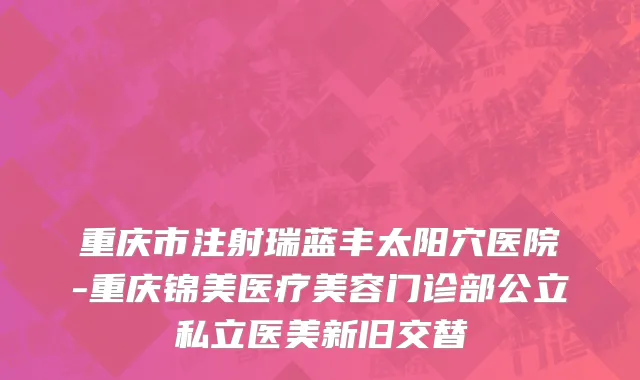 重庆市注射瑞蓝丰太阳穴医院-重庆锦美医疗美容门诊部公立私立医美新旧交替
