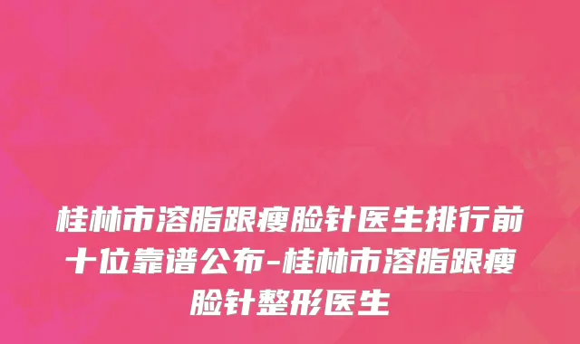 桂林市溶脂跟瘦脸针医生排行前十位靠谱公布-桂林市溶脂跟瘦脸针整形医生
