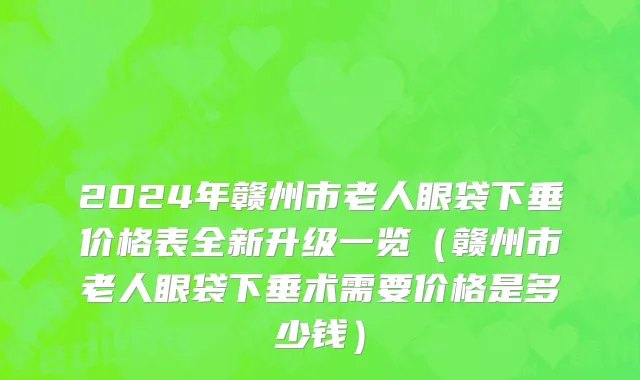 2024年赣州市老人眼袋下垂价格表全新升级一览（赣州市老人眼袋下垂术需要价格是多少钱）