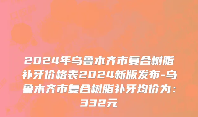 2024年乌鲁木齐市复合树脂补牙价格表2024新版发布-乌鲁木齐市复合树脂补牙均价为：332元