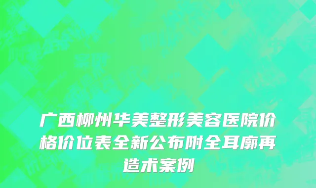 广西柳州华美整形美容医院价格价位表全新公布附全耳廓再造术案例
