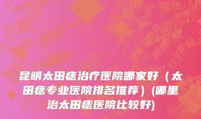 昆明太田痣治疗医院哪家好（太田痣专业医院排名推荐）(哪里治太田痣医院比较好)