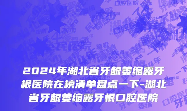 2024年湖北省牙龈萎缩露牙根医院在榜清单盘点一下-湖北省牙龈萎缩露牙根口腔医院
