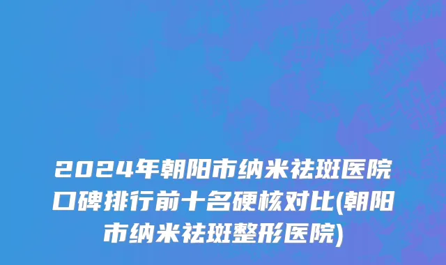 2024年朝阳市纳米祛斑医院口碑排行前十名硬核对比(朝阳市纳米祛斑整形医院)