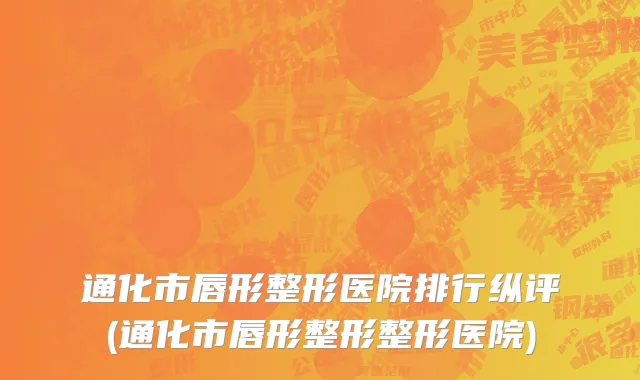 通化市唇形整形医院排行纵评(通化市唇形整形整形医院)