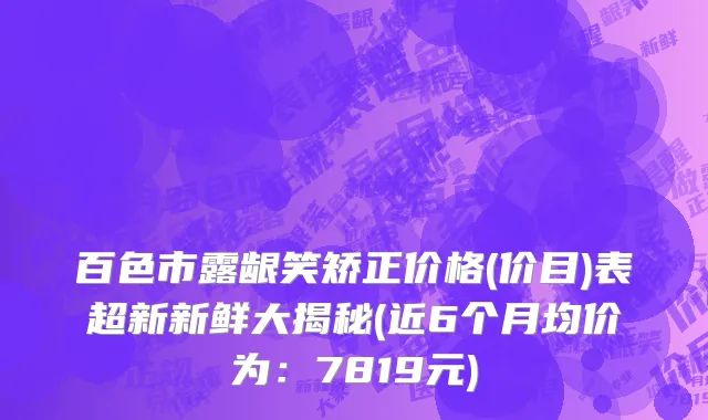 百色市露龈笑矫正价格(价目)表超新新鲜大揭秘(近6个月均价为：7819元)