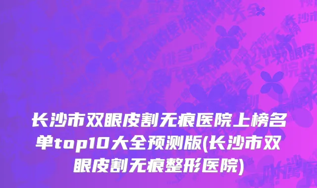长沙市双眼皮割无痕医院上榜名单top10大全预测版(长沙市双眼皮割无痕整形医院)