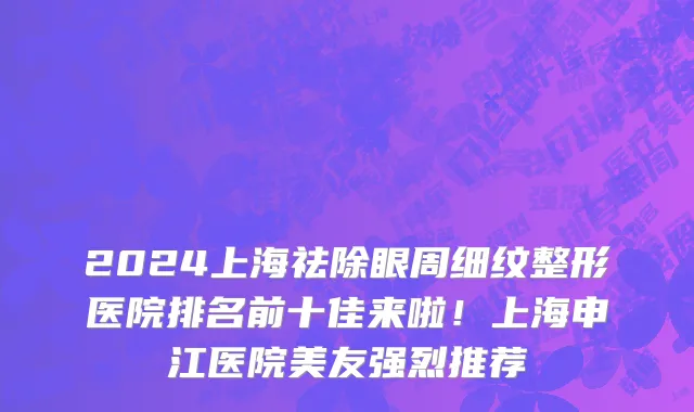 2024上海祛除眼周细纹整形医院排名前十佳来啦！上海申江医院美友强烈推荐