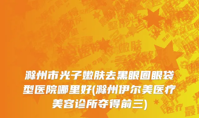 滁州市光子嫩肤去黑眼圈眼袋型医院哪里好(滁州伊尔美医疗美容诊所夺得前三)