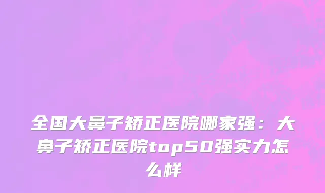 全国大鼻子矫正医院哪家强：大鼻子矫正医院top50强实力怎么样