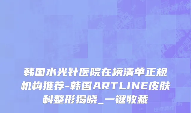 韩国水光针医院在榜清单正规机构推荐-韩国ARTLINE皮肤科整形揭晓_一键收藏