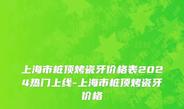 上海市桩顶烤瓷牙价格表2024热门上线-上海市桩顶烤瓷牙价格