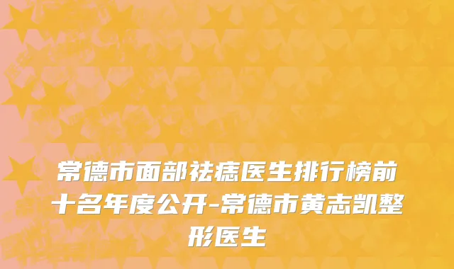 常德市面部祛痣医生排行榜前十名年度公开-常德市黄志凯整形医生