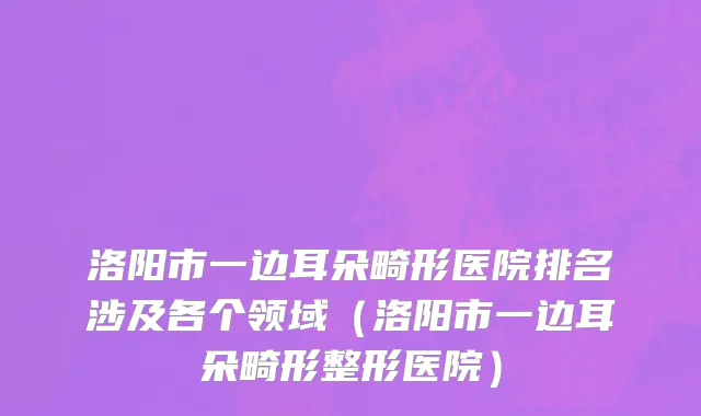 洛阳市一边耳朵畸形医院排名涉及各个领域（洛阳市一边耳朵畸形整形医院）