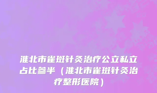 淮北市雀斑针灸治疗公立私立占比参半（淮北市雀斑针灸治疗整形医院）