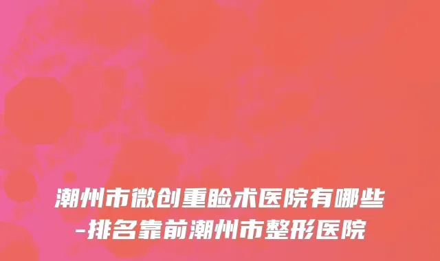 潮州市微创重睑术医院有哪些-排名靠前潮州市整形医院