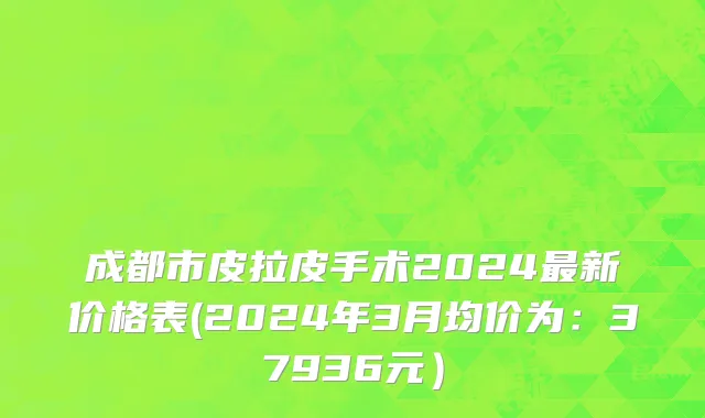 成都市皮拉皮手术2024最新价格表(2024年3月均价为：37936元）
