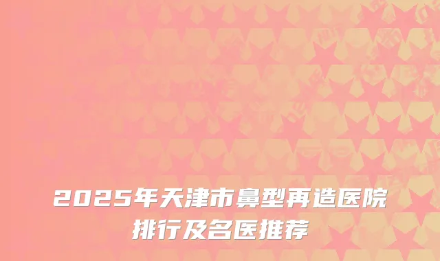 2025年天津市鼻型再造医院排行及名医推荐