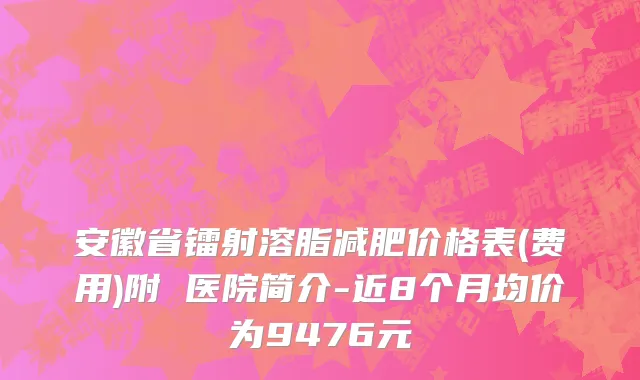 安徽省镭射溶脂减肥价格表(费用)附 医院简介-近8个月均价为9476元