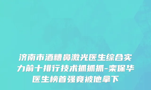 济南市酒糟鼻激光医生综合实力前十排行技术抓抓抓-栾保华医生榜首强竟被他拿下