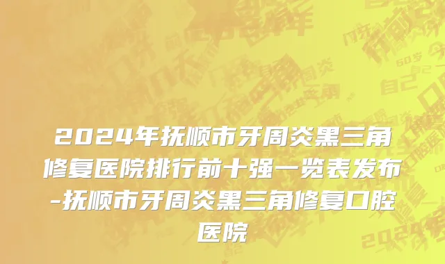 2024年抚顺市牙周炎黑三角修复医院排行前十强一览表发布-抚顺市牙周炎黑三角修复口腔医院