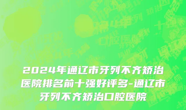 2024年通辽市牙列不齐矫治医院排名前十强好评多-通辽市牙列不齐矫治口腔医院