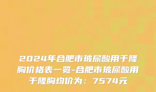 2024年合肥市玻尿酸用于隆胸价格表一览-合肥市玻尿酸用于隆胸均价为：7574元