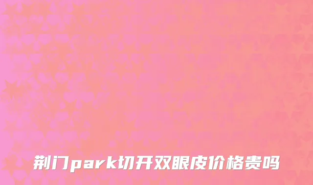 荆门park切开双眼皮价格贵吗