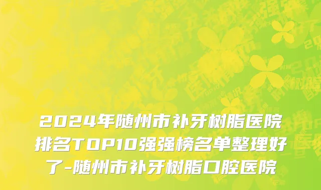 2024年随州市补牙树脂医院排名TOP10强强榜名单整理好了-随州市补牙树脂口腔医院