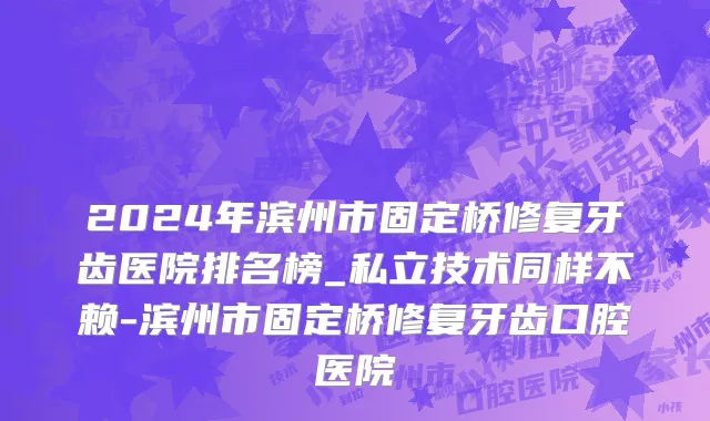 2024年滨州市固定桥修复牙齿医院排名榜_私立技术同样不赖-滨州市固定桥修复牙齿口腔医院